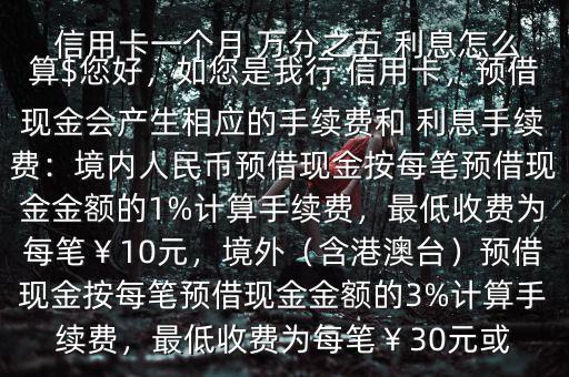  信用卡一個月 萬分之五 利息怎么算$您好，如您是我行 信用卡，預(yù)借現(xiàn)金會產(chǎn)生相應(yīng)的手續(xù)費(fèi)和 利息手續(xù)費(fèi)：境內(nèi)人民幣預(yù)借現(xiàn)金按每筆預(yù)借現(xiàn)金金額的1%計(jì)算手續(xù)費(fèi)，最低收費(fèi)為每筆￥10元，境外（含港澳臺）預(yù)借現(xiàn)金按每筆預(yù)借現(xiàn)金金額的3%計(jì)算手續(xù)費(fèi)，最低收費(fèi)為每筆￥30元或