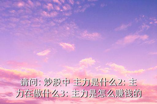 請(qǐng)問(wèn): 炒股中 主力是什么2: 主力在做什么3: 主力是怎么賺錢的