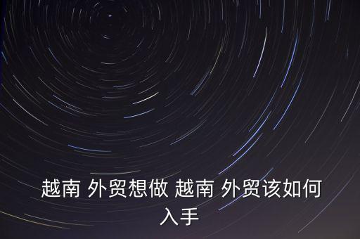 越南 外貿想做 越南 外貿該如何入手