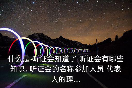 什么是 聽(tīng)證會(huì)知道了 聽(tīng)證會(huì)有哪些知識(shí), 聽(tīng)證會(huì)的名稱參加人員 代表人的理...