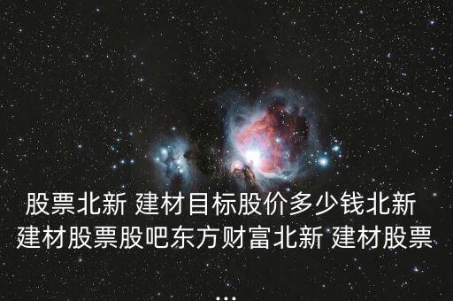 股票北新 建材目標(biāo)股價多少錢北新 建材股票股吧東方財富北新 建材股票...