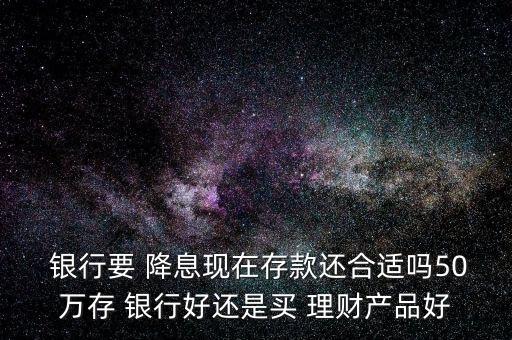  銀行要 降息現(xiàn)在存款還合適嗎50萬(wàn)存 銀行好還是買 理財(cái)產(chǎn)品好