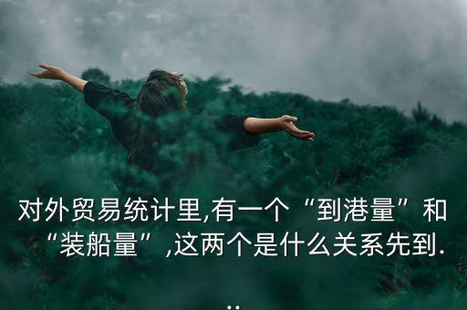 對外貿易統(tǒng)計里,有一個“到港量”和“裝船量”,這兩個是什么關系先到...