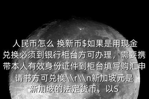  人民幣怎么 換新幣$如果是用現(xiàn)金兌換必須到銀行柜臺(tái)方可辦理，需要攜帶本人有效身份證件到柜臺(tái)填寫購(gòu)匯申請(qǐng)書方可兌換\\r\\n新加坡元是新加坡的法定貨幣，以S