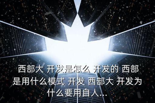  西部大 開(kāi)發(fā)是怎么 開(kāi)發(fā)的 西部是用什么模式 開(kāi)發(fā) 西部大 開(kāi)發(fā)為什么要用自人...
