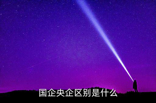 國企央企有什么區(qū)別，國企和央企的區(qū)別
