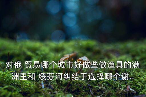對(duì)俄 貿(mào)易哪個(gè)城市好做些做漁具的滿(mǎn)洲里和 綏芬河糾結(jié)于選擇哪個(gè)謝...