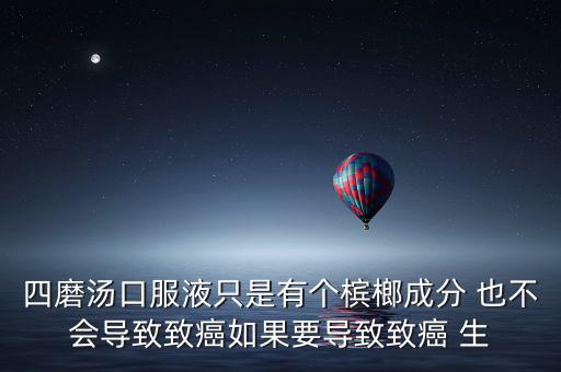 四磨湯口服液只是有個檳榔成分 也不會導致致癌如果要導致致癌 生