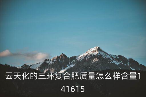 云天化大小三環(huán)是什么意思，云天化的三環(huán)復合肥質量怎么樣含量141615