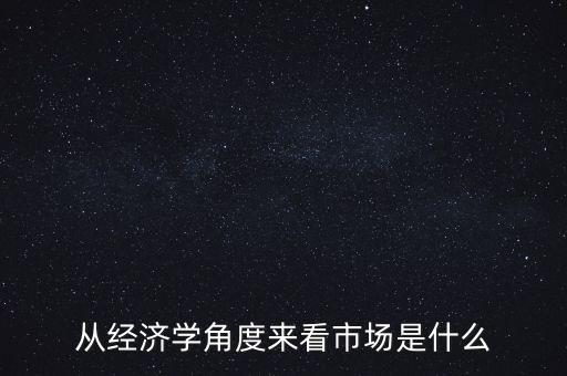 從經(jīng)濟(jì)學(xué)角度來看市場(chǎng)是什么