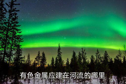 有色金屬下游是什么，有色金屬應(yīng)建在河流的哪里