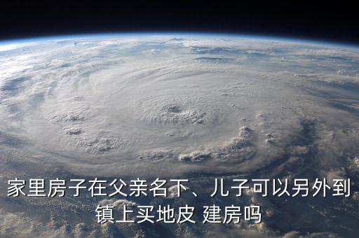 家里房子在父親名下、兒子可以另外到鎮(zhèn)上買地皮 建房嗎