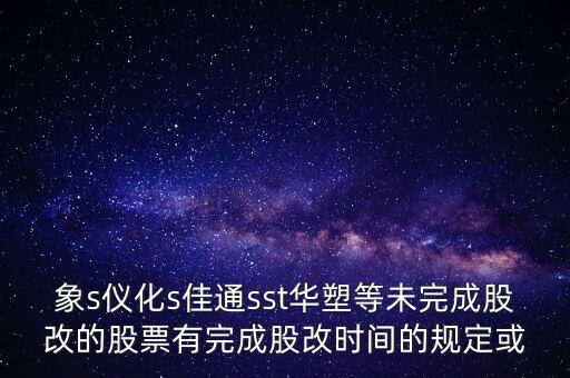 s佳通什么時候股改，象s儀化s佳通sst華塑等未完成股改的股票有完成股改時間的規(guī)定或