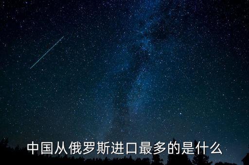 中國從俄羅斯進口什么，中國從俄羅斯進口最多的是什么