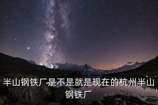 杭州鋼鐵廠做什么的，半山鋼鐵廠是不是就是現(xiàn)在的杭州半山鋼鐵廠