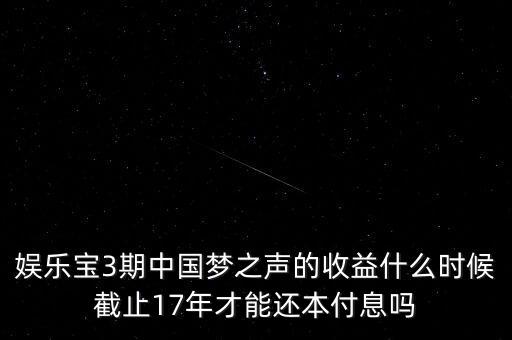 娛樂寶什么時候收益，娛樂寶3期中國夢之聲的收益什么時候截止17年才能還本付息嗎