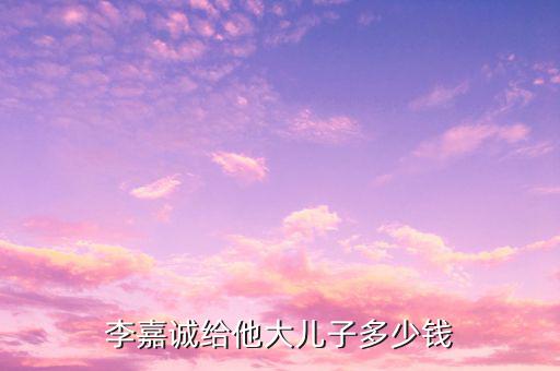 李嘉誠財(cái)產(chǎn)為什么給兒子，李嘉誠給他大兒子多少錢