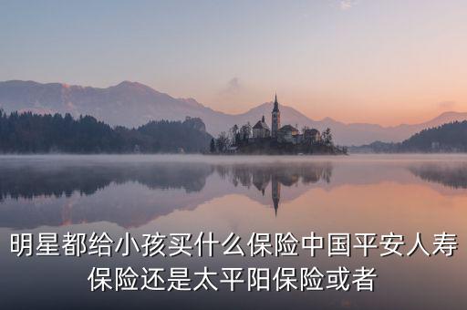 明星都給小孩買(mǎi)什么保險(xiǎn)中國(guó)平安人壽保險(xiǎn)還是太平陽(yáng)保險(xiǎn)或者
