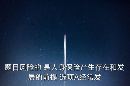 風(fēng)險的什么是人身保險產(chǎn)生，題目風(fēng)險的 是人身保險產(chǎn)生存在和發(fā)展的前提 選項A經(jīng)常發(fā)