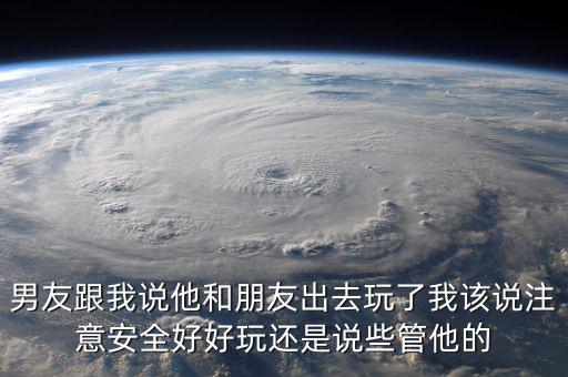 男友跟我說他和朋友出去玩了我該說注意安全好好玩還是說些管他的
