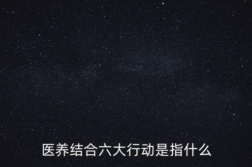 醫(yī)養(yǎng)結(jié)合六大行動是指什么