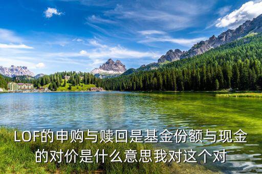 現(xiàn)金對(duì)價(jià)什么意思，LOF的申購(gòu)與贖回是基金份額與現(xiàn)金的對(duì)價(jià)是什么意思我對(duì)這個(gè)對(duì)