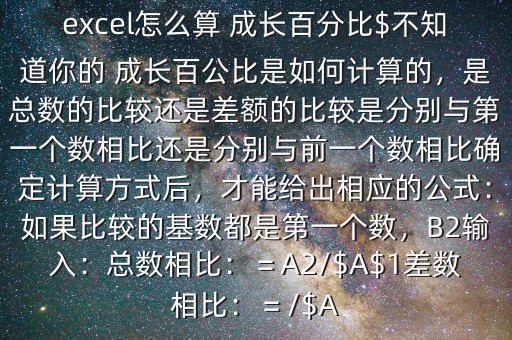 excel怎么算 成長(zhǎng)百分比$不知道你的 成長(zhǎng)百公比是如何計(jì)算的，是總數(shù)的比較還是差額的比較是分別與第一個(gè)數(shù)相比還是分別與前一個(gè)數(shù)相比確定計(jì)算方式后，才能給出相應(yīng)的公式：如果比較的基數(shù)都是第一個(gè)數(shù)，B2輸入：總數(shù)相比：＝A2/$A$1差數(shù)相比：＝/$A