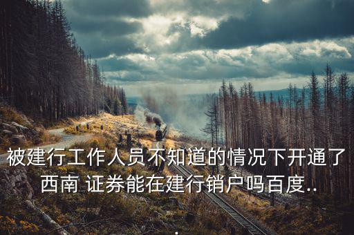被建行工作人員不知道的情況下開(kāi)通了 西南 證券能在建行銷戶嗎百度...