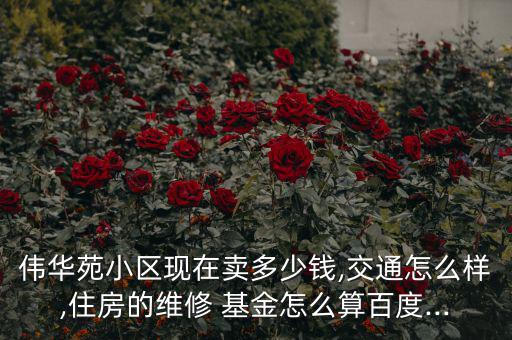 偉華苑小區(qū)現(xiàn)在賣(mài)多少錢(qián),交通怎么樣,住房的維修 基金怎么算百度...