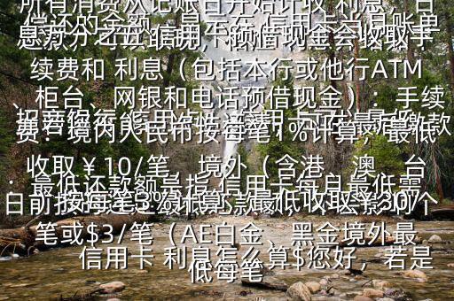  信用卡 利息怎么算$您好，若是 招商銀行 信用卡， 信用卡可以最低還款，可以取現(xiàn)，相應(yīng) 利息介紹如下：最低還款額是指 信用卡每月最低需償還的金額，顯示在 信用卡當(dāng)月賬單上若您不能一次性還清，可在最后繳款日前按時(shí)還足最低還款額，不會(huì)影響個(gè)人信用，但無法享受免息還款期，當(dāng)期所有消費(fèi)從記賬日開始計(jì)收 利息，日息萬分之五 信用卡預(yù)借現(xiàn)金會(huì)收取手續(xù)費(fèi)和 利息（包括本行或他行ATM、柜臺(tái)、網(wǎng)銀和電話預(yù)借現(xiàn)金）：手續(xù)費(fèi)：境內(nèi)人民幣按每筆1%計(jì)算，最低收?。?0/筆，境外（含港、澳、臺(tái)）按每筆3%計(jì)算，最低收?。?0/筆或$3/筆（AE白金、黑金境外最低每筆