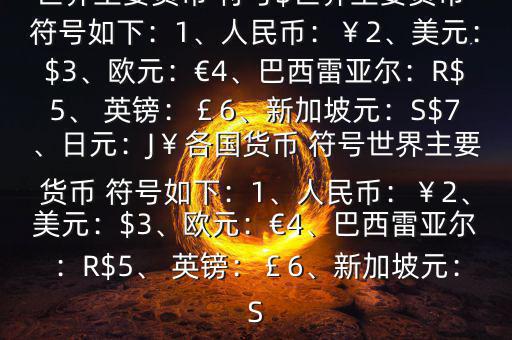 世界主要貨幣 符號$世界主要貨幣 符號如下：1、人民幣：￥2、美元：$3、歐元：€4、巴西雷亞爾：R$5、 英鎊：￡6、新加坡元：S$7、日元：J￥各國貨幣 符號世界主要貨幣 符號如下：1、人民幣：￥2、美元：$3、歐元：€4、巴西雷亞爾：R$5、 英鎊：￡6、新加坡元：S