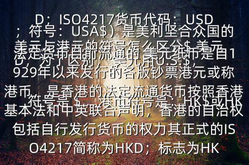  美元與港元的符號怎么區(qū)分$ 美元符號是＄，港幣符號是：HK$或HKD，為了區(qū)別， 美元用U.S.$，加元用Can$，澳元用A$，港元用HK$來表示 美元（貨幣縮寫：USD；ISO4217貨幣代碼：USD；符號：USA$）是美利堅(jiān)合眾國的法定貨幣目前流通的 美元紙幣是自1929年以來發(fā)行的各版鈔票港元或稱港幣，是香港的法定流通貨幣按照香港基本法和中英聯(lián)合聲明，香港的自治權(quán)包括自行發(fā)行貨幣的權(quán)力其正式的ISO4217簡稱為HKD；標(biāo)志為HK