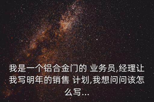 我是一個鋁合金門的 業(yè)務員,經(jīng)理讓我寫明年的銷售 計劃,我想問問該怎么寫...