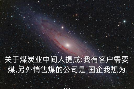 關(guān)于煤炭業(yè)中間人提成:我有客戶需要煤,另外銷售煤的公司是 國企我想為...