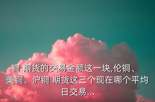 銅 期貨的交易金額這一塊,倫銅、 美銅、滬銅 期貨這三個現(xiàn)在哪個平均日交易...
