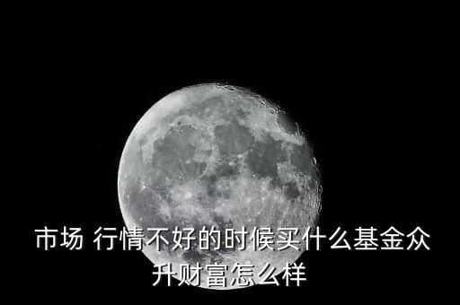  市場(chǎng) 行情不好的時(shí)候買什么基金眾升財(cái)富怎么樣