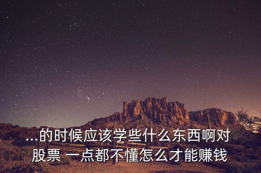 ...的時候應(yīng)該學(xué)些什么東西啊對 股票 一點(diǎn)都不懂怎么才能賺錢