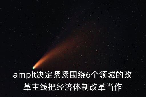 amplt決定緊緊圍繞6個領(lǐng)域的改革主線把經(jīng)濟(jì)體制改革當(dāng)作