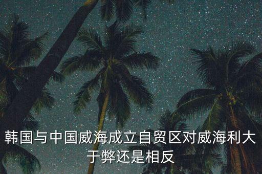 韓國與中國威海成立自貿(mào)區(qū)對威海利大于弊還是相反