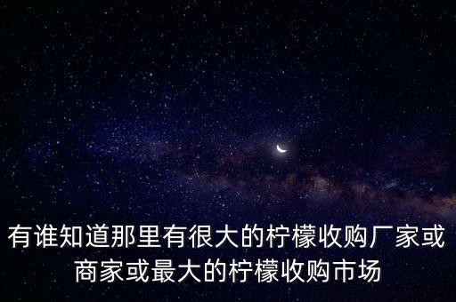 有誰知道那里有很大的檸檬收購廠家或商家或最大的檸檬收購市場