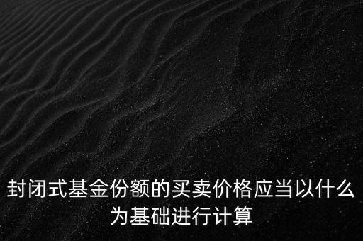 封閉式基金份額的買賣價格應(yīng)當以什么為基礎(chǔ)進行計算