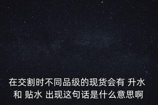 在交割時不同品級的現(xiàn)貨會有 升水 和 貼水 出現(xiàn)這句話是什么意思啊