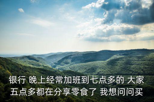 銀行 晚上經(jīng)常加班到七點(diǎn)多的 大家五點(diǎn)多都在分享零食了 我想問問買