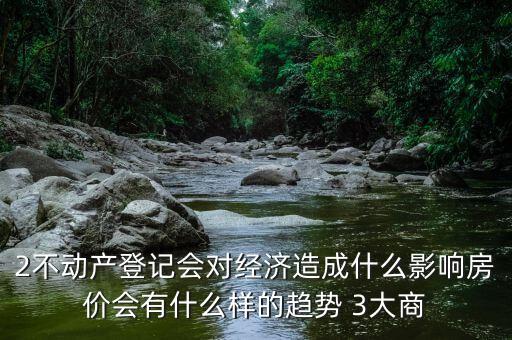 2不動產(chǎn)登記會對經(jīng)濟造成什么影響房價會有什么樣的趨勢 3大商