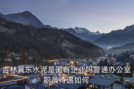 冀東水泥洪陽是什么人，吉林冀東水泥是國有企業(yè)嗎普通辦公室職員待遇如何