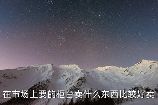 柜臺(tái)市場(chǎng)產(chǎn)品是什么，在市場(chǎng)上要的柜臺(tái)賣什么東西比較好賣