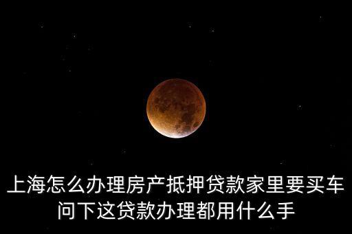 上海怎么辦理房產抵押貸款家里要買車問下這貸款辦理都用什么手