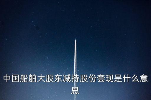 大股東套現(xiàn)什么意思，中國(guó)船舶大股東減持股份套現(xiàn)是什么意思