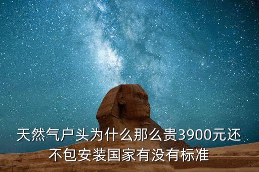 天然氣戶頭為什么那么貴3900元還不包安裝國(guó)家有沒(méi)有標(biāo)準(zhǔn)