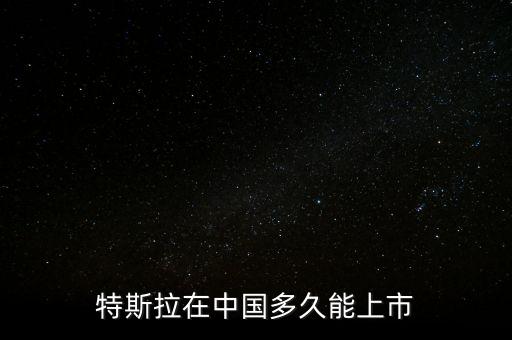 特斯拉什么時候在中國上市，特斯拉在中國多久能上市